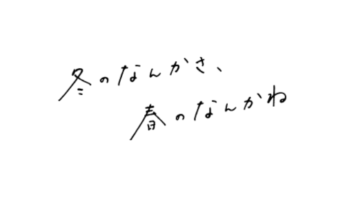 冬のなんかさ、春のなんかね